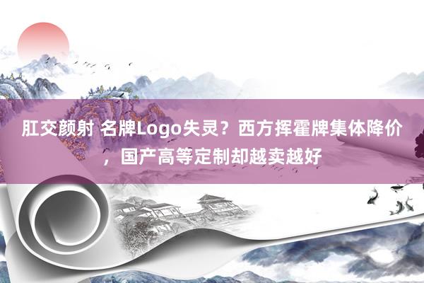 肛交颜射 名牌Logo失灵？西方挥霍牌集体降价，国产高等定制却越卖越好