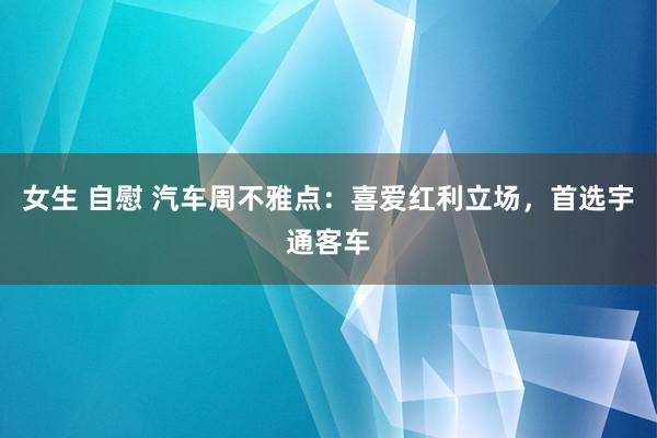 女生 自慰 汽车周不雅点：喜爱红利立场，首选宇通客车