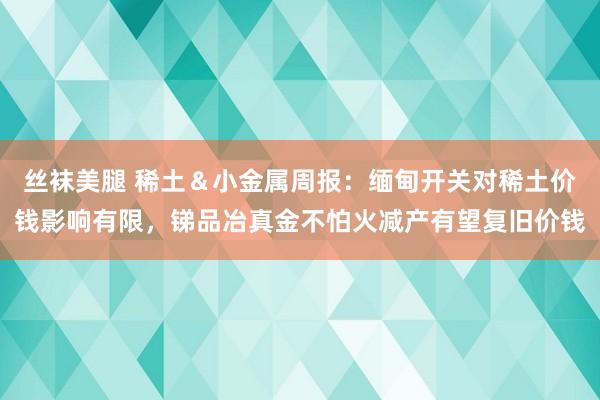 丝袜美腿 稀土＆小金属周报：缅甸开关对稀土价钱影响有限，锑品冶真金不怕火减产有望复旧价钱