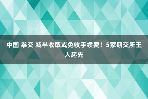 中国 拳交 减半收取或免收手续费！5家期交所王人起先