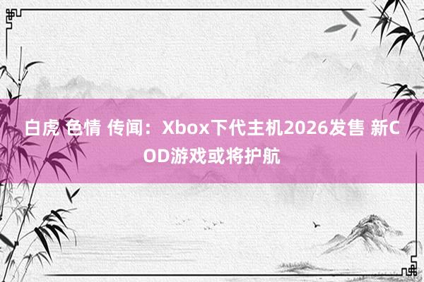 白虎 色情 传闻：Xbox下代主机2026发售 新COD游戏或将护航