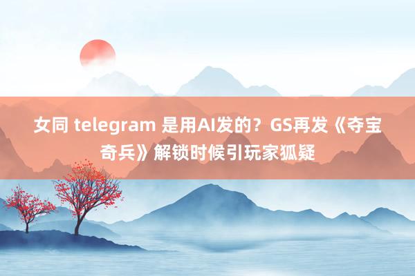 女同 telegram 是用AI发的？GS再发《夺宝奇兵》解锁时候引玩家狐疑