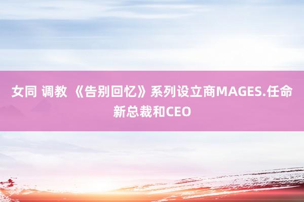 女同 调教 《告别回忆》系列设立商MAGES.任命新总裁和CEO