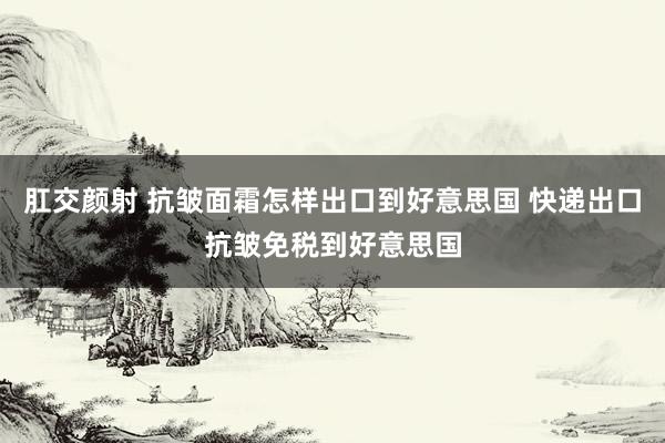 肛交颜射 抗皱面霜怎样出口到好意思国 快递出口抗皱免税到好意思国