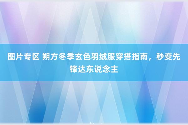 图片专区 朔方冬季玄色羽绒服穿搭指南，秒变先锋达东说念主