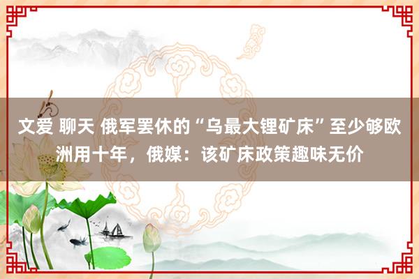 文爱 聊天 俄军罢休的“乌最大锂矿床”至少够欧洲用十年，俄媒：该矿床政策趣味无价