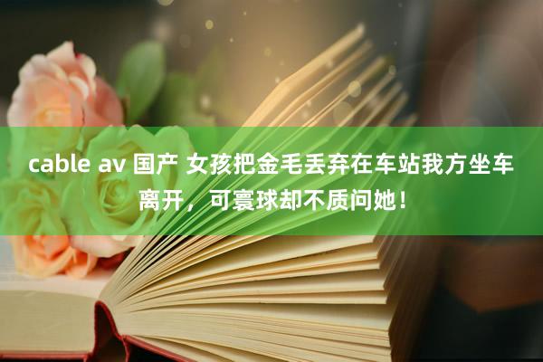 cable av 国产 女孩把金毛丢弃在车站我方坐车离开，可寰球却不质问她！