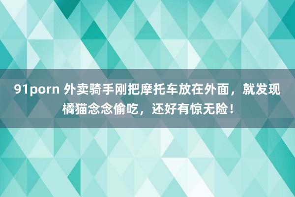 91porn 外卖骑手刚把摩托车放在外面，就发现橘猫念念偷吃，还好有惊无险！