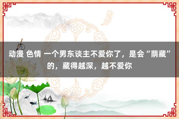 动漫 色情 一个男东谈主不爱你了，是会“荫藏”的，藏得越深，越不爱你