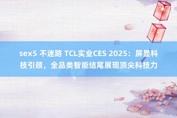 sex5 不迷路 TCL实业CES 2025：屏显科技引颈，全品类智能结尾展现顶尖科技力