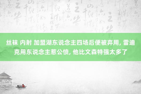 丝袜 内射 加盟湖东说念主四场后便被弃用， 雷迪克用东说念主惹公愤， 他比文森特强太多了