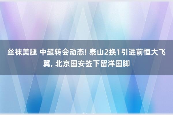 丝袜美腿 中超转会动态! 泰山2换1引进前恒大飞翼， 北京国安签下留洋国脚