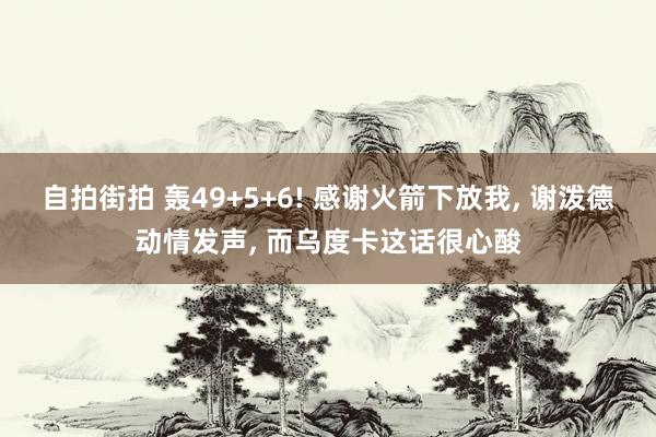 自拍街拍 轰49+5+6! 感谢火箭下放我， 谢泼德动情发声， 而乌度卡这话很心酸