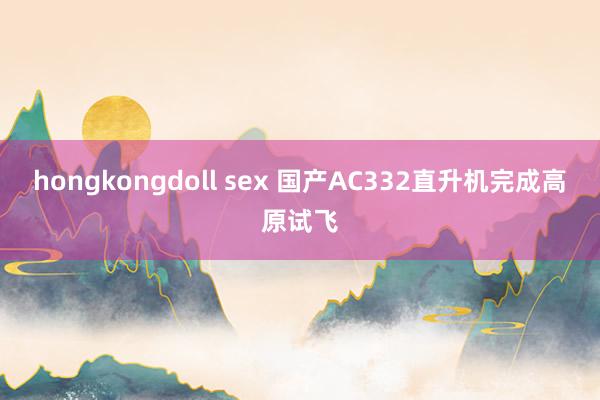 hongkongdoll sex 国产AC332直升机完成高原试飞