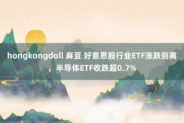 hongkongdoll 麻豆 好意思股行业ETF涨跌别离，半导体ETF收跌超0.7%