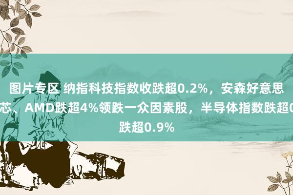 图片专区 纳指科技指数收跌超0.2%，安森好意思、格芯、AMD跌超4%领跌一众因素股，半导体指数跌超0.9%