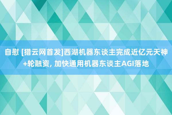 自慰 [猎云网首发]西湖机器东谈主完成近亿元天神+轮融资， 加快通用机器东谈主AGI落地