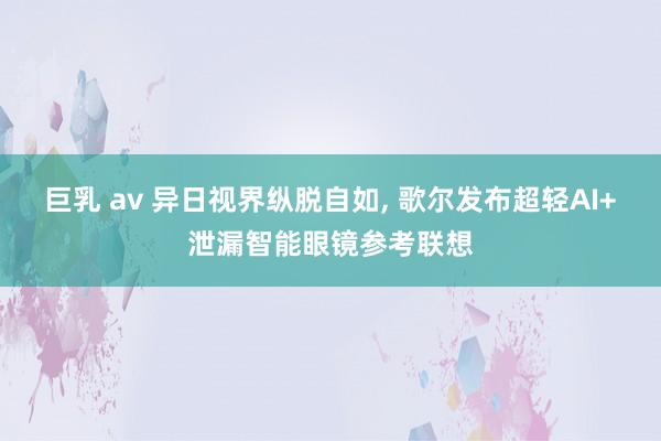 巨乳 av 异日视界纵脱自如， 歌尔发布超轻AI+泄漏智能眼镜参考联想