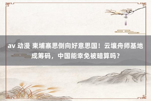 av 动漫 柬埔寨思倒向好意思国！云壤舟师基地成筹码，中国能幸免被暗算吗？