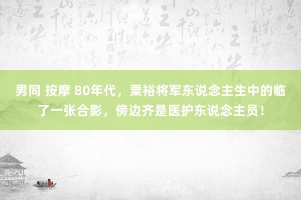 男同 按摩 80年代，粟裕将军东说念主生中的临了一张合影，傍边齐是医护东说念主员！