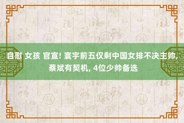 自慰 女孩 官宣! 寰宇前五仅剩中国女排不决主帅， 蔡斌有契机， 4位少帅备选