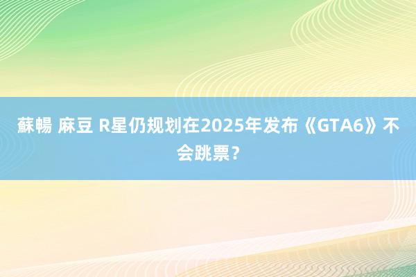 蘇暢 麻豆 R星仍规划在2025年发布《GTA6》不会跳票？