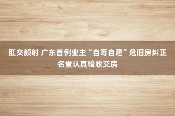 肛交颜射 广东首例业主“自筹自建”危旧房纠正名堂认真验收交房