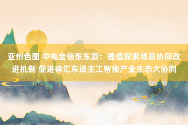 亚州色图 中电金信张东蔚：提倡探索场景协同改进机制 促进徐汇东谈主工智能产业生态大协同