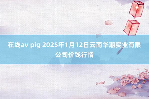 在线av pig 2025年1月12日云南华潮实业有限公司价钱行情