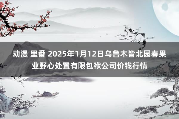 动漫 里番 2025年1月12日乌鲁木皆北园春果业野心处置有限包袱公司价钱行情