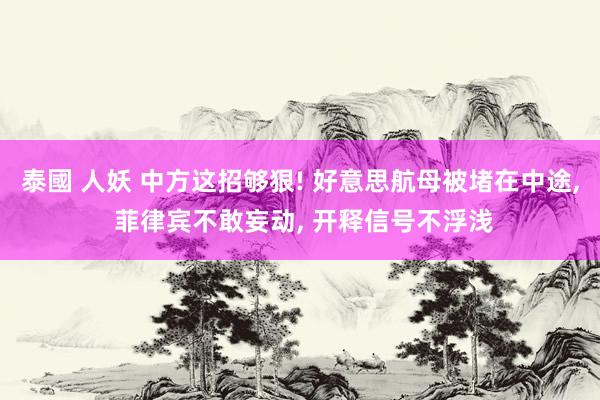 泰國 人妖 中方这招够狠! 好意思航母被堵在中途， 菲律宾不敢妄动， 开释信号不浮浅