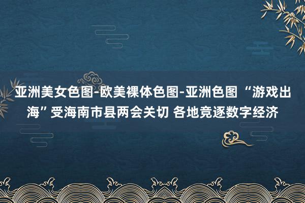 亚洲美女色图-欧美裸体色图-亚洲色图 “游戏出海”受海南市县两会关切 各地竞逐数字经济