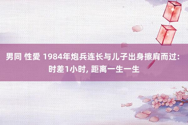 男同 性愛 1984年炮兵连长与儿子出身擦肩而过: 时差1小时， 距离一生一生