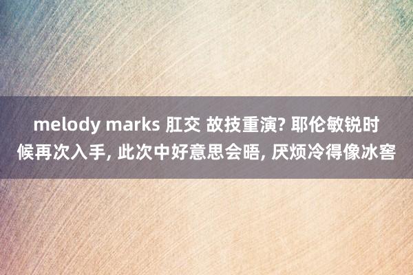 melody marks 肛交 故技重演? 耶伦敏锐时候再次入手， 此次中好意思会晤， 厌烦冷得像冰窖