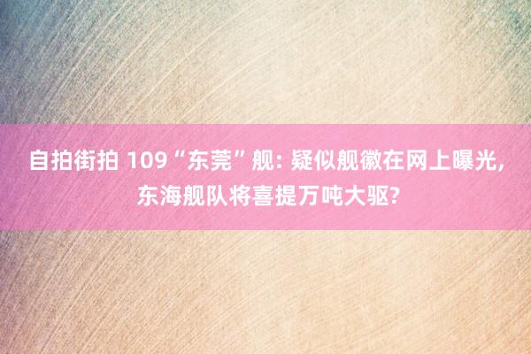 自拍街拍 109“东莞”舰: 疑似舰徽在网上曝光， 东海舰队将喜提万吨大驱?