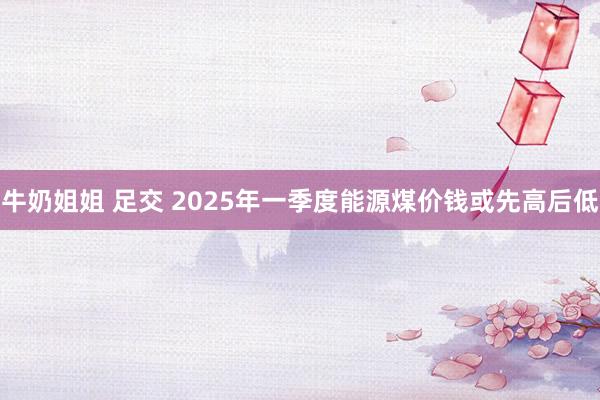 牛奶姐姐 足交 2025年一季度能源煤价钱或先高后低