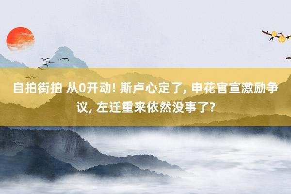 自拍街拍 从0开动! 斯卢心定了， 申花官宣激励争议， 左迁重来依然没事了?