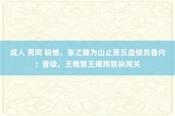 成人 男同 缺憾，张之臻为山止篑五盘憾负鲁内；晋级，王雅繁王曦雨联袂闯关