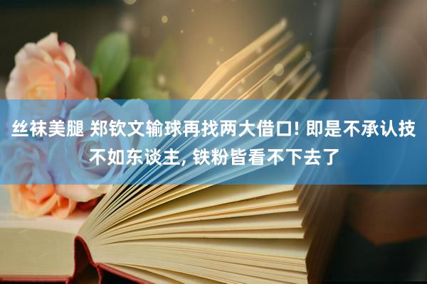 丝袜美腿 郑钦文输球再找两大借口! 即是不承认技不如东谈主， 铁粉皆看不下去了