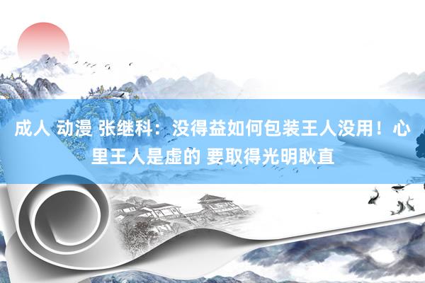 成人 动漫 张继科：没得益如何包装王人没用！心里王人是虚的 要取得光明耿直