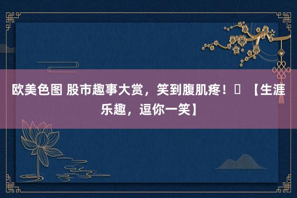 欧美色图 股市趣事大赏，笑到腹肌疼！​【生涯乐趣，逗你一笑】