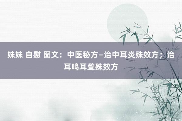 妹妹 自慰 图文：中医秘方—治中耳炎殊效方；治耳鸣耳聋殊效方